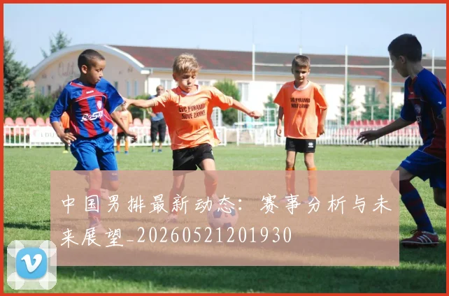中国男排最新动态:赛事分析与未来展望_20260521201930