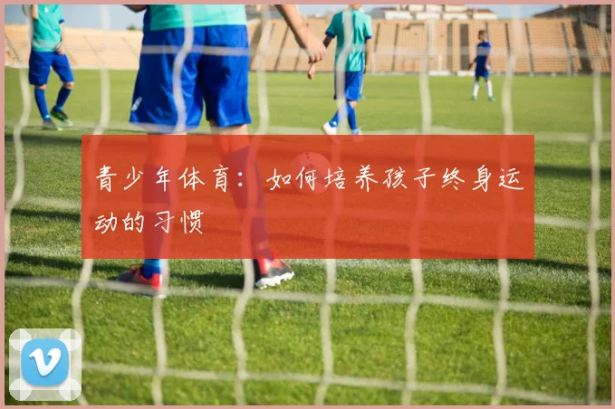 青少年体育：如何培养孩子终身运动的习惯